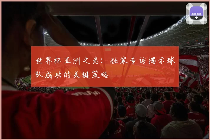 世界杯亚洲之光：独家专访揭示球队成功的关键策略