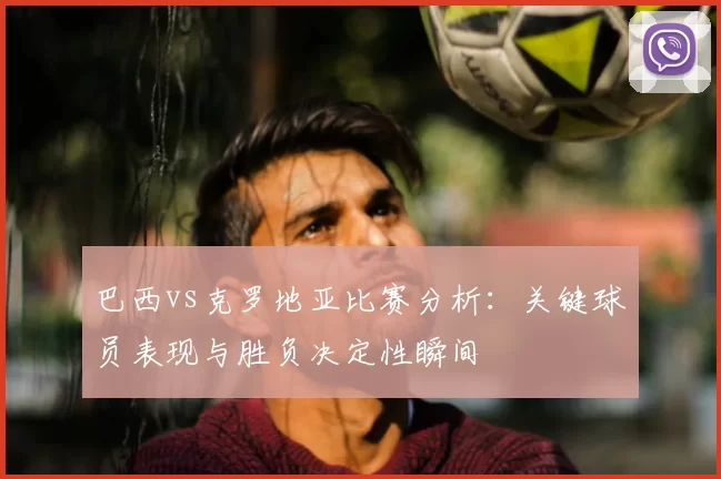 巴西vs克罗地亚比赛分析：关键球员表现与胜负决定性瞬间