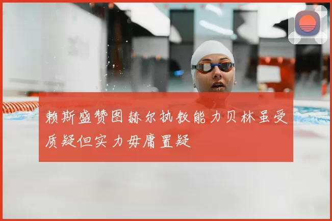 赖斯盛赞图赫尔执教能力贝林虽受质疑但实力毋庸置疑