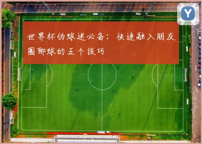世界杯伪球迷必备：快速融入朋友圈聊球的五个技巧