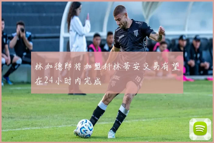 林加德即将加盟科林蒂安交易有望在24小时内完成
