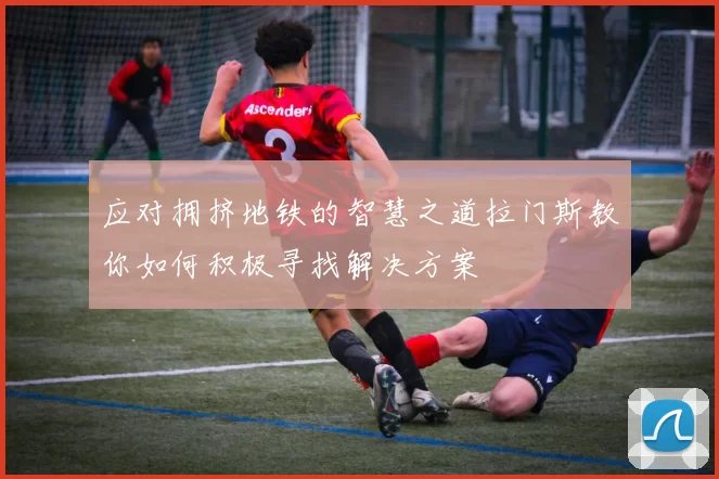 应对拥挤地铁的智慧之道拉门斯教你如何积极寻找解决方案