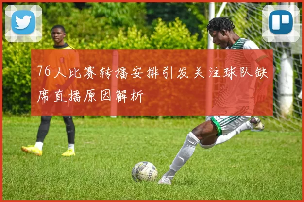 76人比赛转播安排引发关注球队缺席直播原因解析