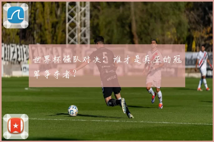 世界杯强队对决：谁才是真正的冠军争夺者？