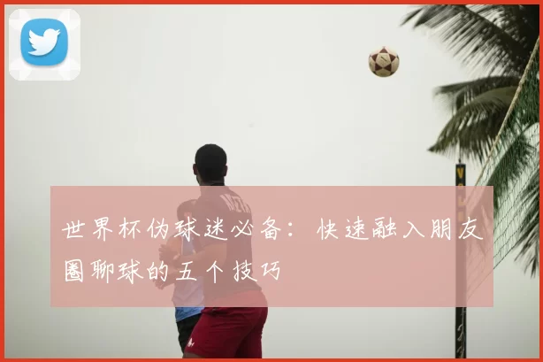 世界杯伪球迷必备:快速融入朋友圈聊球的五个技巧