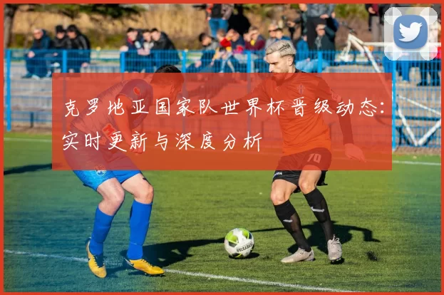 克罗地亚国家队世界杯晋级动态：实时更新与深度分析