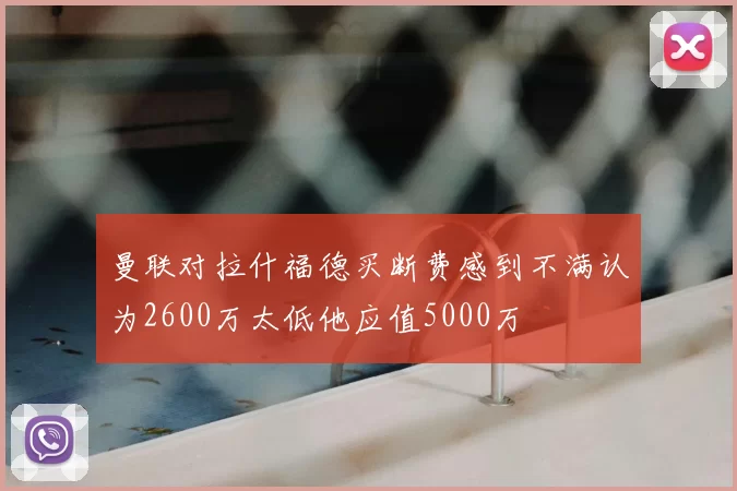 曼联对拉什福德买断费感到不满认为2600万太低他应值5000万