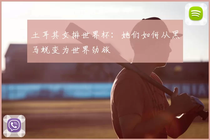 土耳其女排世界杯:她们如何从黑马蜕变为世界劲旅