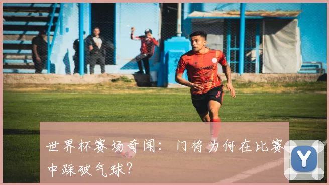 世界杯赛场奇闻:门将为何在比赛中踩破气球?