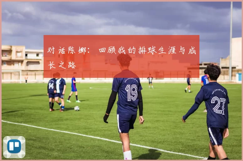 对话陈娜：回顾我的排球生涯与成长之路