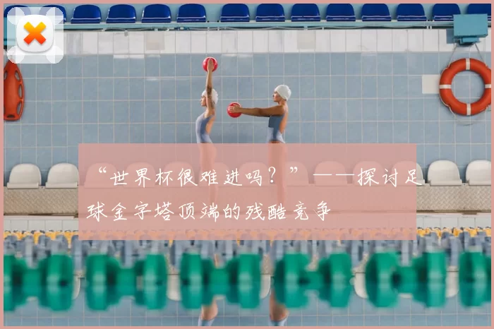 “世界杯很难进吗?”——探讨足球金字塔顶端的残酷竞争