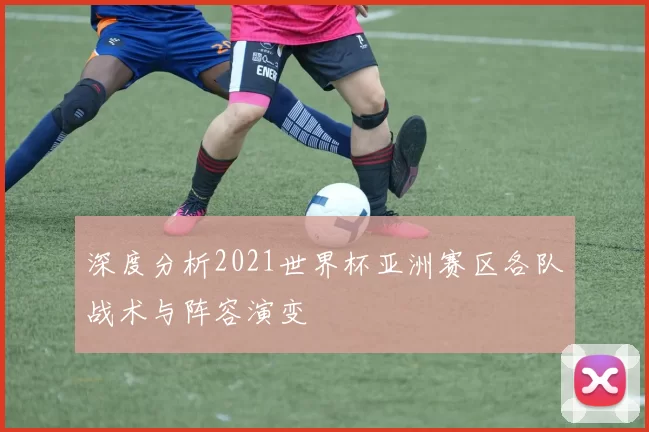 深度分析2021世界杯亚洲赛区各队战术与阵容演变