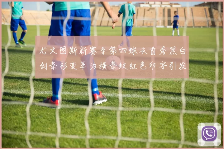 尤文图斯新赛季第四球衣首秀黑白剑条衫变革为横条纹红色印字引发关注