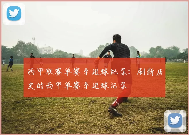 西甲联赛单赛季进球纪录：刷新历史的西甲单赛季进球记录