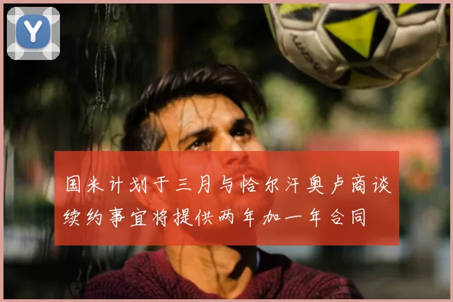 国米计划于三月与恰尔汗奥卢商谈续约事宜将提供两年加一年合同