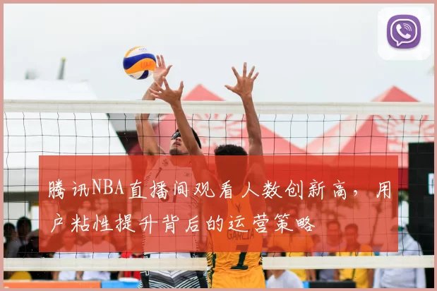 腾讯NBA直播间观看人数创新高，用户粘性提升背后的运营策略
