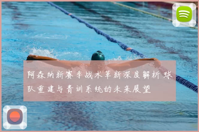 阿森纳新赛季战术革新深度解析 球队重建与青训系统的未来展望