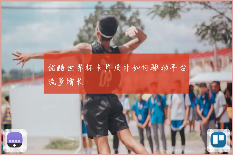 优酷世界杯卡片设计如何驱动平台流量增长