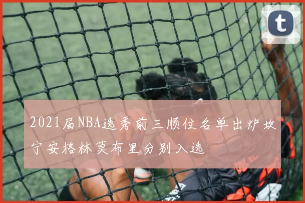 2021届NBA选秀前三顺位名单出炉坎宁安格林莫布里分别入选