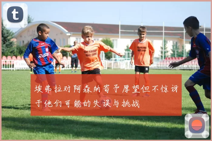 埃弗拉对阿森纳寄予厚望但不惊讶于他们可能的失误与挑战