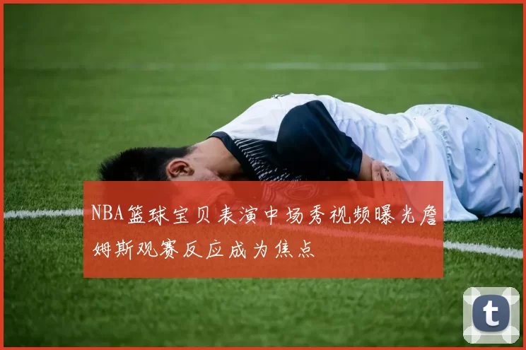 NBA篮球宝贝表演中场秀视频曝光詹姆斯观赛反应成为焦点