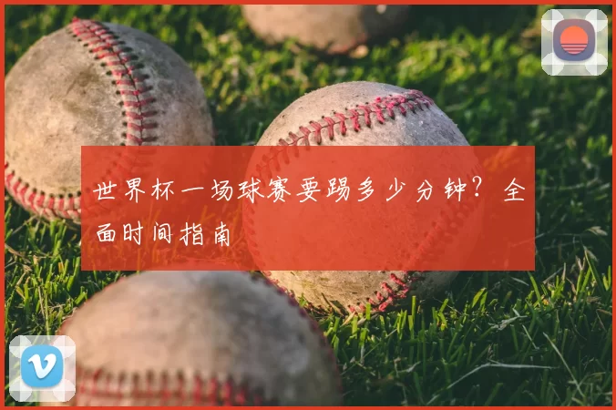 世界杯一场球赛要踢多少分钟?全面时间指南
