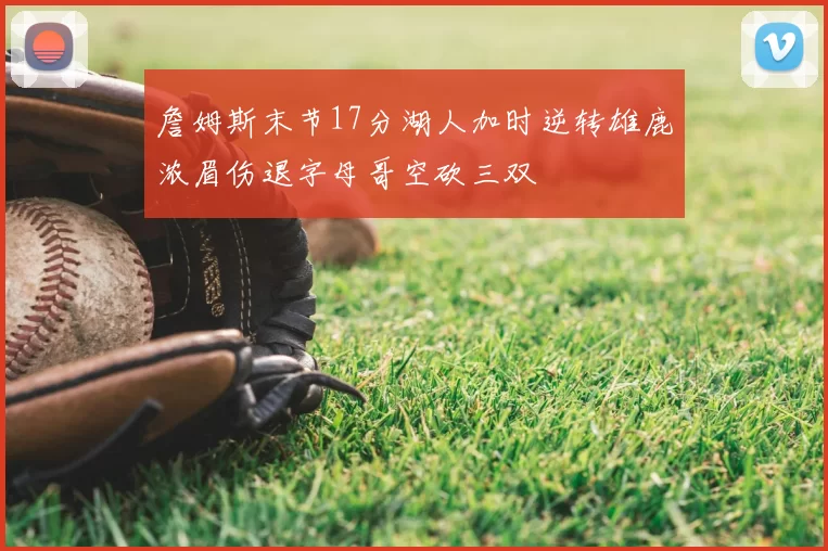 詹姆斯末节17分湖人加时逆转雄鹿浓眉伤退字母哥空砍三双