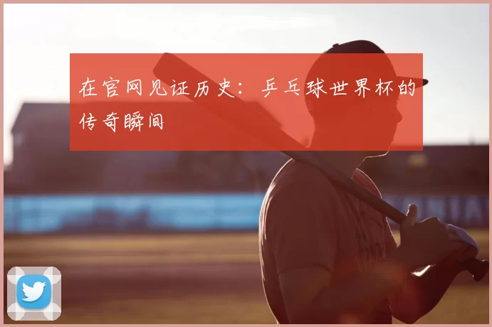 在官网见证历史：乒乓球世界杯的传奇瞬间