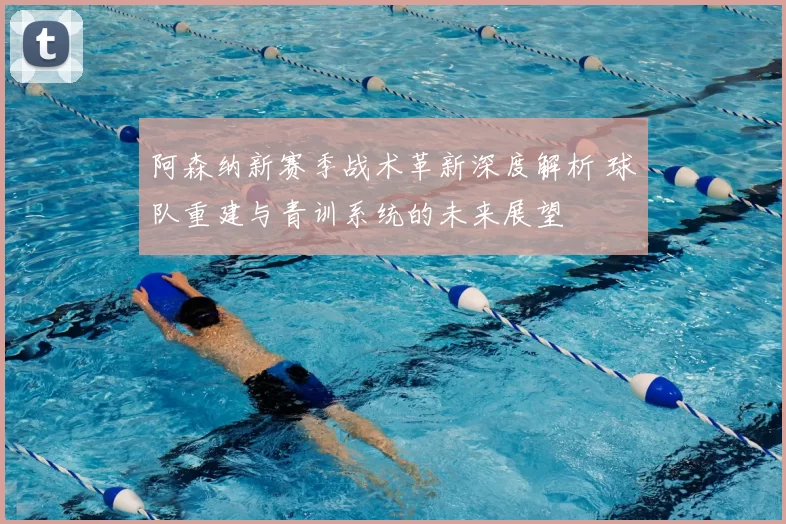 阿森纳新赛季战术革新深度解析 球队重建与青训系统的未来展望