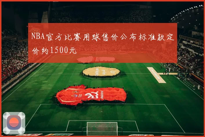 NBA官方比赛用球售价公布标准款定价约1500元