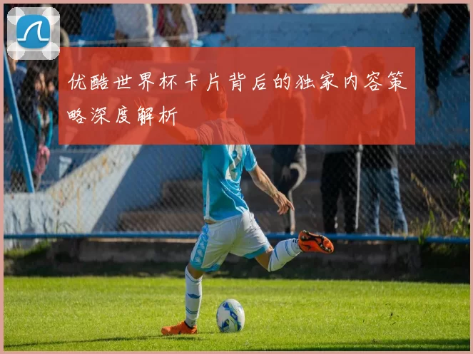 优酷世界杯卡片背后的独家内容策略深度解析