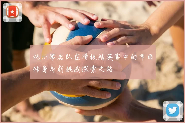 杭州攀岩队在滑板精英赛中的华丽转身与新挑战探索之路