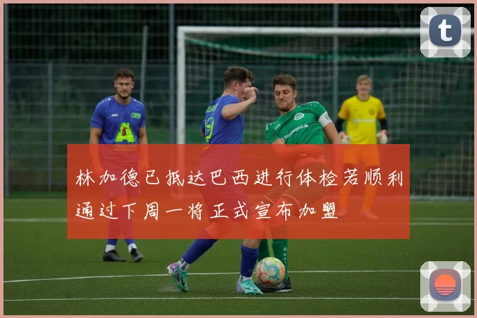 林加德已抵达巴西进行体检若顺利通过下周一将正式宣布加盟