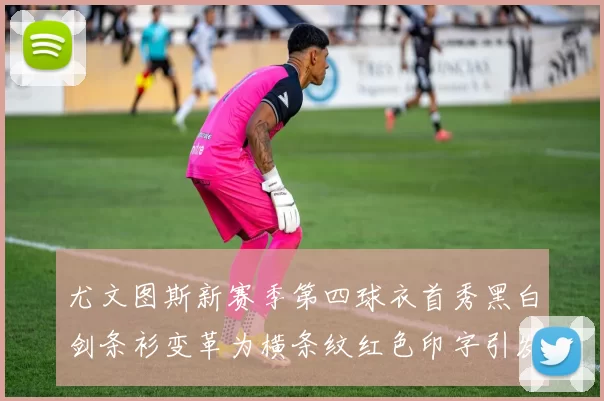 尤文图斯新赛季第四球衣首秀黑白剑条衫变革为横条纹红色印字引发关注