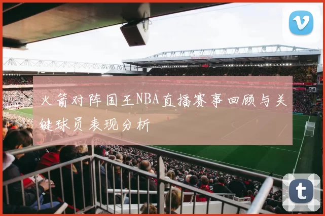 火箭对阵国王NBA直播赛事回顾与关键球员表现分析
