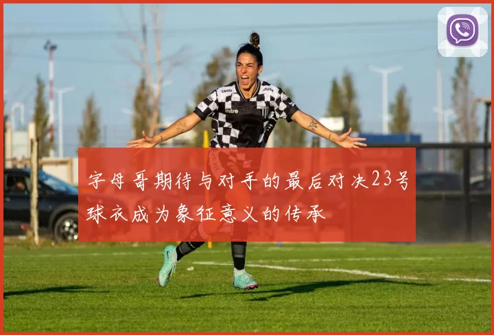 字母哥期待与对手的最后对决23号球衣成为象征意义的传承