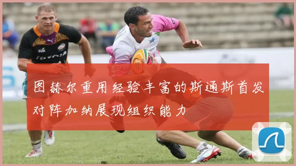 图赫尔重用经验丰富的斯通斯首发对阵加纳展现组织能力