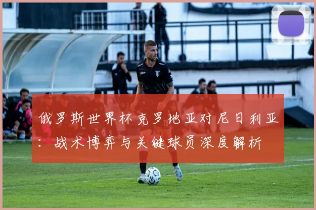 俄罗斯世界杯克罗地亚对尼日利亚：战术博弈与关键球员深度解析