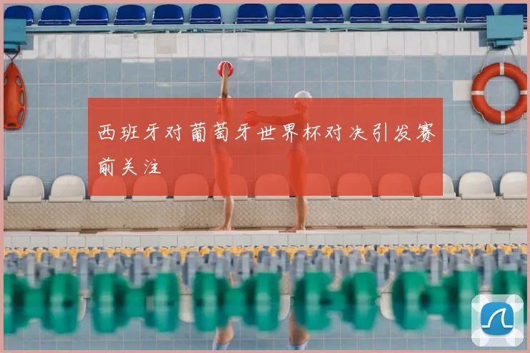 西班牙对葡萄牙世界杯对决引发赛前关注