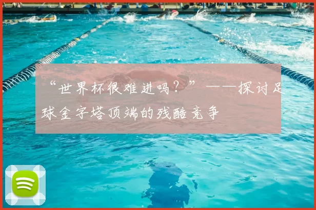 “世界杯很难进吗?”——探讨足球金字塔顶端的残酷竞争