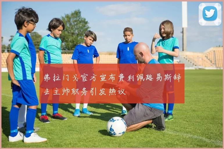 弗拉门戈官方宣布费利佩路易斯辞去主帅职务引发热议