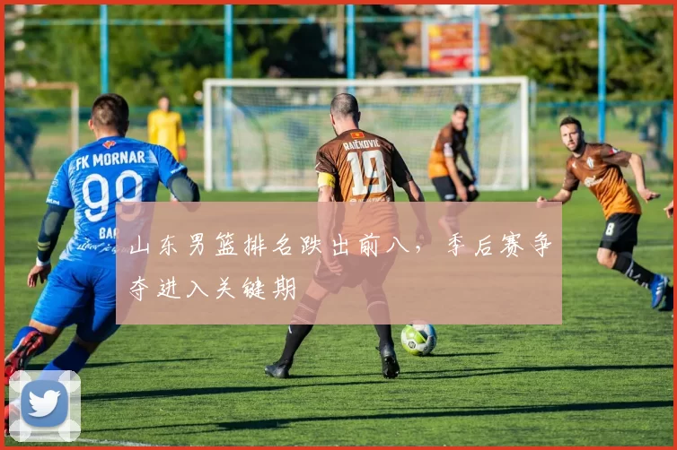 山东男篮排名跌出前八，季后赛争夺进入关键期
