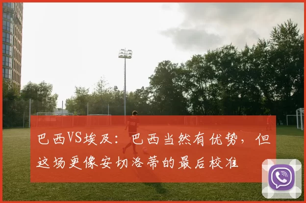 巴西VS埃及:巴西当然有优势,但这场更像安切洛蒂的最后校准
