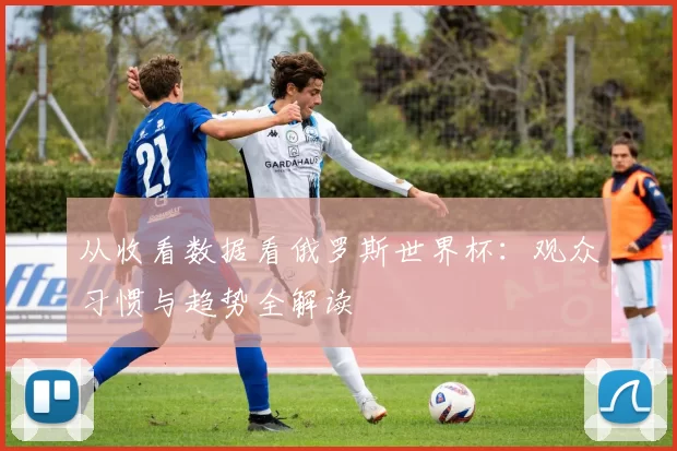 从收看数据看俄罗斯世界杯:观众习惯与趋势全解读