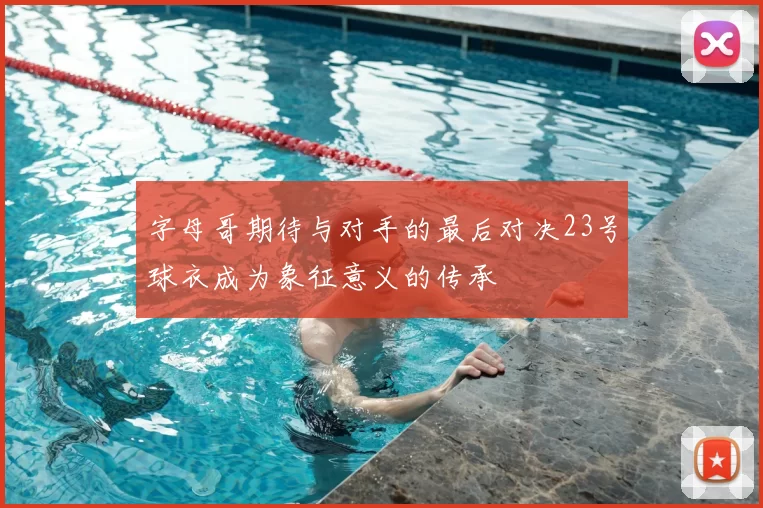 字母哥期待与对手的最后对决23号球衣成为象征意义的传承
