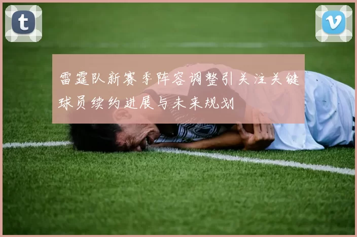 雷霆队新赛季阵容调整引关注关键球员续约进展与未来规划