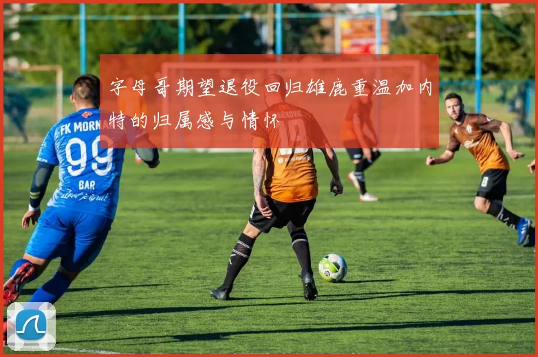 字母哥期望退役回归雄鹿重温加内特的归属感与情怀