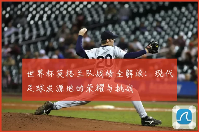 世界杯英格兰队战绩全解读：现代足球发源地的荣耀与挑战