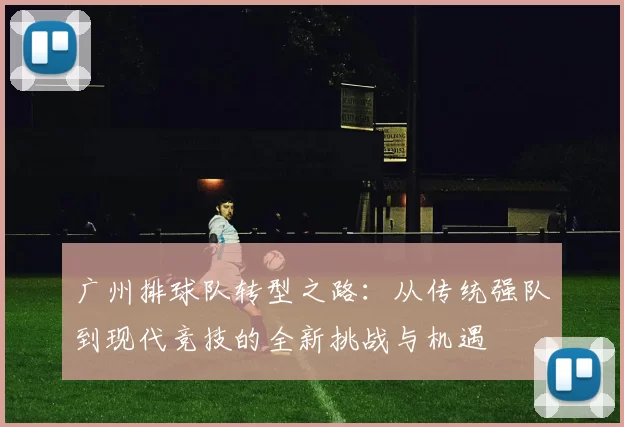广州排球队转型之路：从传统强队到现代竞技的全新挑战与机遇