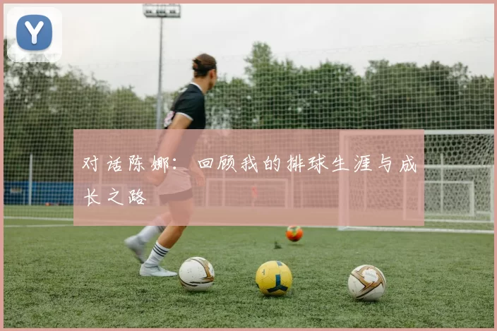 对话陈娜：回顾我的排球生涯与成长之路